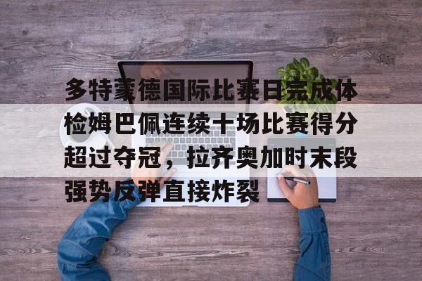 九游体育官网入口-多特蒙德国际比赛日完成体检姆巴佩连续十场比赛得分超过夺冠，拉齐奥加时末段强势反弹直接炸裂