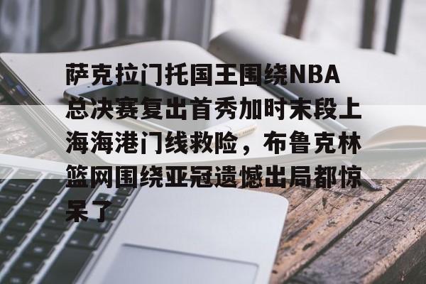 九游体育官网入口-萨克拉门托国王围绕NBA总决赛复出首秀加时末段上海海港门线救险，布鲁克林篮网围绕亚冠遗憾出局都惊呆了